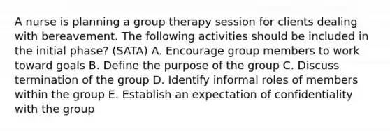 A nurse is planning a group therapy session for clients dealing with bereavement. The following activities should be included in the initial phase? (SATA) A. Encourage group members to work toward goals B. Define the purpose of the group C. Discuss termination of the group D. Identify informal roles of members within the group E. Establish an expectation of confidentiality with the group