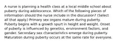 A nurse is planning a health class at a local middle school about puberty during adolescence. Which of the following pieces of information should the nurse include in the discussion? (Select all that apply.) Primary sex organs mature during puberty. Puberty begins with a growth spurt in height and weight. Onset of puberty is influenced by genetics, environment factors, and gender. Secondary sex characteristics emerge during puberty. Maturation during puberty occurs at the same rate for everyone.