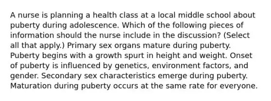 A nurse is planning a health class at a local middle school about puberty during adolescence. Which of the following pieces of information should the nurse include in the discussion? (Select all that apply.) Primary sex organs mature during puberty. Puberty begins with a growth spurt in height and weight. Onset of puberty is influenced by genetics, environment factors, and gender. Secondary sex characteristics emerge during puberty. Maturation during puberty occurs at the same rate for everyone.