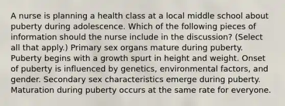 A nurse is planning a health class at a local middle school about puberty during adolescence. Which of the following pieces of information should the nurse include in the discussion? (Select all that apply.) Primary sex organs mature during puberty. Puberty begins with a growth spurt in height and weight. Onset of puberty is influenced by genetics, environmental factors, and gender. Secondary sex characteristics emerge during puberty. Maturation during puberty occurs at the same rate for everyone.