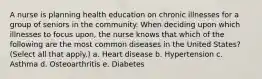 A nurse is planning health education on chronic illnesses for a group of seniors in the community. When deciding upon which illnesses to focus upon, the nurse knows that which of the following are the most common diseases in the United States? (Select all that apply.) a. Heart disease b. Hypertension c. Asthma d. Osteoarthritis e. Diabetes