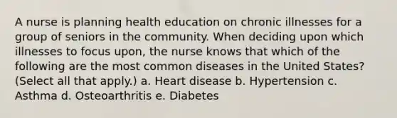 A nurse is planning health education on chronic illnesses for a group of seniors in the community. When deciding upon which illnesses to focus upon, the nurse knows that which of the following are the most common diseases in the United States? (Select all that apply.) a. Heart disease b. Hypertension c. Asthma d. Osteoarthritis e. Diabetes