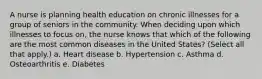 A nurse is planning health education on chronic illnesses for a group of seniors in the community. When deciding upon which illnesses to focus on, the nurse knows that which of the following are the most common diseases in the United States? (Select all that apply.) a. Heart disease b. Hypertension c. Asthma d. Osteoarthritis e. Diabetes