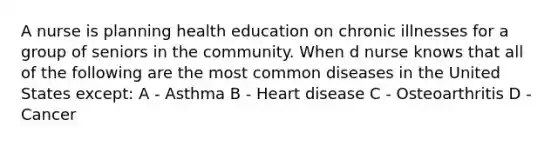 A nurse is planning health education on chronic illnesses for a group of seniors in the community. When d nurse knows that all of the following are the most common diseases in the United States except: A - Asthma B - Heart disease C - Osteoarthritis D - Cancer