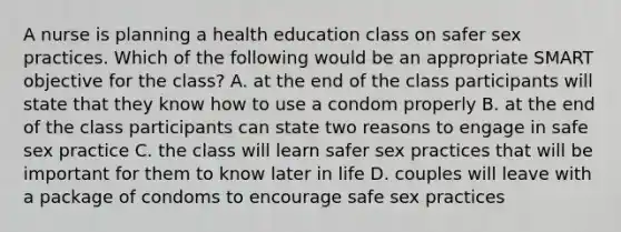 A nurse is planning a health education class on safer sex practices. Which of the following would be an appropriate SMART objective for the class? A. at the end of the class participants will state that they know how to use a condom properly B. at the end of the class participants can state two reasons to engage in safe sex practice C. the class will learn safer sex practices that will be important for them to know later in life D. couples will leave with a package of condoms to encourage safe sex practices