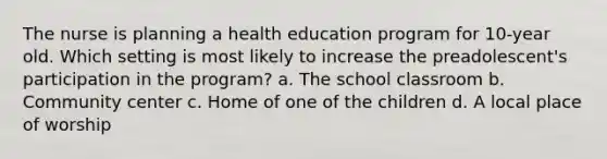 The nurse is planning a health education program for 10-year old. Which setting is most likely to increase the preadolescent's participation in the program? a. The school classroom b. Community center c. Home of one of the children d. A local place of worship