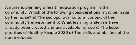 A nurse is planning a health education program in the community. Which of the following considerations must be made by the nurse? a) The sociopolitical cultural context of the community's environment b) What learning materials have already been created and are available for use c) The listed priorities of Healthy People 2020 d) The skills and abilities of the nurse educator