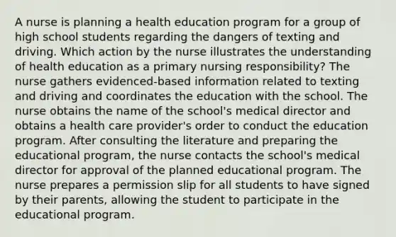 A nurse is planning a health education program for a group of high school students regarding the dangers of texting and driving. Which action by the nurse illustrates the understanding of health education as a primary nursing responsibility? The nurse gathers evidenced-based information related to texting and driving and coordinates the education with the school. The nurse obtains the name of the school's medical director and obtains a health care provider's order to conduct the education program. After consulting the literature and preparing the educational program, the nurse contacts the school's medical director for approval of the planned educational program. The nurse prepares a permission slip for all students to have signed by their parents, allowing the student to participate in the educational program.