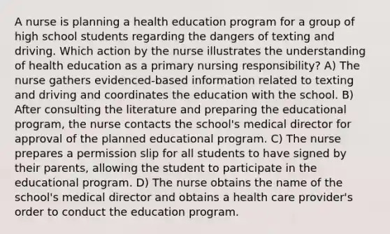 A nurse is planning a health education program for a group of high school students regarding the dangers of texting and driving. Which action by the nurse illustrates the understanding of health education as a primary nursing responsibility? A) The nurse gathers evidenced-based information related to texting and driving and coordinates the education with the school. B) After consulting the literature and preparing the educational program, the nurse contacts the school's medical director for approval of the planned educational program. C) The nurse prepares a permission slip for all students to have signed by their parents, allowing the student to participate in the educational program. D) The nurse obtains the name of the school's medical director and obtains a health care provider's order to conduct the education program.