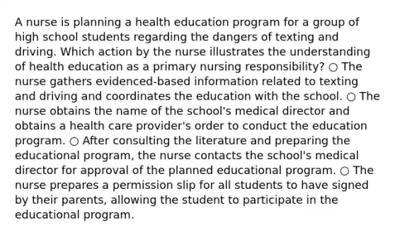 A nurse is planning a health education program for a group of high school students regarding the dangers of texting and driving. Which action by the nurse illustrates the understanding of health education as a primary nursing responsibility? ○ The nurse gathers evidenced-based information related to texting and driving and coordinates the education with the school. ○ The nurse obtains the name of the school's medical director and obtains a health care provider's order to conduct the education program. ○ After consulting the literature and preparing the educational program, the nurse contacts the school's medical director for approval of the planned educational program. ○ The nurse prepares a permission slip for all students to have signed by their parents, allowing the student to participate in the educational program.