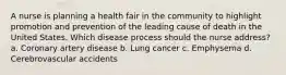 A nurse is planning a health fair in the community to highlight promotion and prevention of the leading cause of death in the United States. Which disease process should the nurse address? a. Coronary artery disease b. Lung cancer c. Emphysema d. Cerebrovascular accidents