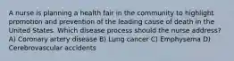 A nurse is planning a health fair in the community to highlight promotion and prevention of the leading cause of death in the United States. Which disease process should the nurse address? A) Coronary artery disease B) Lung cancer C) Emphysema D) Cerebrovascular accidents