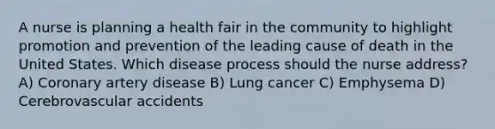 A nurse is planning a health fair in the community to highlight promotion and prevention of the leading cause of death in the United States. Which disease process should the nurse address? A) Coronary artery disease B) Lung cancer C) Emphysema D) Cerebrovascular accidents