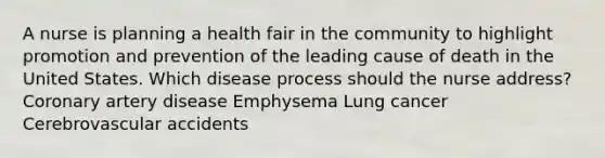 A nurse is planning a health fair in the community to highlight promotion and prevention of the leading cause of death in the United States. Which disease process should the nurse address? Coronary artery disease Emphysema Lung cancer Cerebrovascular accidents