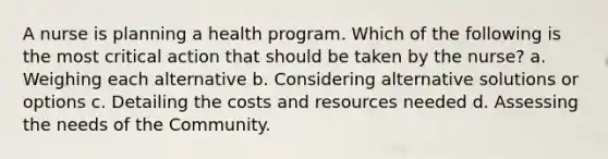 A nurse is planning a health program. Which of the following is the most critical action that should be taken by the nurse? a. Weighing each alternative b. Considering alternative solutions or options c. Detailing the costs and resources needed d. Assessing the needs of the Community.