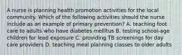 A nurse is planning health promotion activities for the local community. Which of the following activities should the nurse include as an example of primary prevention? A. teaching foot care to adults who have diabetes mellitus B. testing school-age children for lead exposure C. providing TB screenings for day care providers D. teaching meal planning classes to older adults