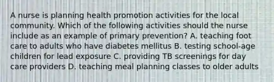 A nurse is planning health promotion activities for the local community. Which of the following activities should the nurse include as an example of primary prevention? A. teaching foot care to adults who have diabetes mellitus B. testing school-age children for lead exposure C. providing TB screenings for day care providers D. teaching meal planning classes to older adults