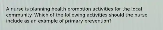 A nurse is planning health promotion activities for the local community. Which of the following activities should the nurse include as an example of primary prevention?