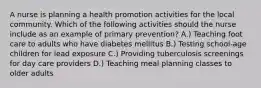 A nurse is planning a health promotion activities for the local community. Which of the following activities should the nurse include as an example of primary prevention? A.) Teaching foot care to adults who have diabetes mellitus B.) Testing school-age children for lead exposure C.) Providing tuberculosis screenings for day care providers D.) Teaching meal planning classes to older adults