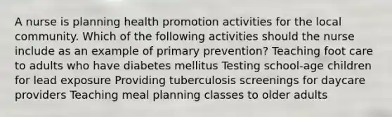 A nurse is planning health promotion activities for the local community. Which of the following activities should the nurse include as an example of primary prevention? Teaching foot care to adults who have diabetes mellitus Testing school-age children for lead exposure Providing tuberculosis screenings for daycare providers Teaching meal planning classes to older adults