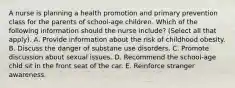 A nurse is planning a health promotion and primary prevention class for the parents of school-age children. Which of the following information should the nurse include? (Select all that apply). A. Provide information about the risk of childhood obesity. B. Discuss the danger of substane use disorders. C. Promote discussion about sexual issues. D. Recommend the school-age chld sit in the front seat of the car. E. Reinforce stranger awareness.