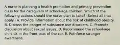 A nurse is planning a health promotion and primary prevention class for the caregivers of school-age children. Which of the following actions should the nurse plan to take? (Select all that apply.) A. Provide information about the risk of childhood obesity. B. Discuss the danger of substance use disorders. C. Promote discussion about sexual issues. D. Recommend the school-age child sit in the front seat of the car. E. Reinforce stranger awareness.