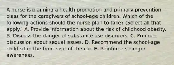 A nurse is planning a health promotion and primary prevention class for the caregivers of school-age children. Which of the following actions should the nurse plan to take? (Select all that apply.) A. Provide information about the risk of childhood obesity. B. Discuss the danger of substance use disorders. C. Promote discussion about sexual issues. D. Recommend the school-age child sit in the front seat of the car. E. Reinforce stranger awareness.