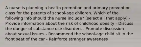 A nurse is planning a health promotion and primary prevention class for the parents of school-age children. Which of the following info should the nurse include? (select all that apply) - Provide information about the risk of childhood obesity - Discuss the danger of substance use disorders - Promote discussion about sexual issues - Recommend the school-age child sit in the front seat of the car - Reinforce stranger awareness