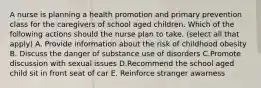 A nurse is planning a health promotion and primary prevention class for the caregivers of school aged children. Which of the following actions should the nurse plan to take. (select all that apply) A. Provide information about the risk of childhood obesity B. Discuss the danger of substance use of disorders C.Promote discussion with sexual issues D.Recommend the school aged child sit in front seat of car E. Reinforce stranger awarness