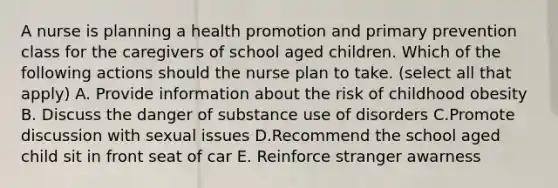 A nurse is planning a health promotion and primary prevention class for the caregivers of school aged children. Which of the following actions should the nurse plan to take. (select all that apply) A. Provide information about the risk of childhood obesity B. Discuss the danger of substance use of disorders C.Promote discussion with sexual issues D.Recommend the school aged child sit in front seat of car E. Reinforce stranger awarness