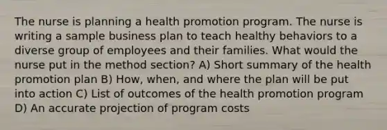 The nurse is planning a health promotion program. The nurse is writing a sample business plan to teach healthy behaviors to a diverse group of employees and their families. What would the nurse put in the method section? A) Short summary of the health promotion plan B) How, when, and where the plan will be put into action C) List of outcomes of the health promotion program D) An accurate projection of program costs