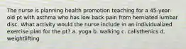 The nurse is planning health promotion teaching for a 45-year-old pt with asthma who has low back pain from herniated lumbar disc. What activity would the nurse include in an individualized exercise plan for the pt? a. yoga b. walking c. calisthenics d. weightlifting