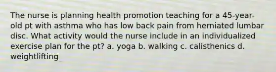 The nurse is planning health promotion teaching for a 45-year-old pt with asthma who has low back pain from herniated lumbar disc. What activity would the nurse include in an individualized exercise plan for the pt? a. yoga b. walking c. calisthenics d. weightlifting