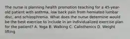 The nurse is planning health promotion teaching for a 45-year-old patient with asthma, low back pain from herniated lumbar disc, and schizophrenia. What does the nurse determine would be the best exercise to include in an individualized exercise plan for the patient? A. Yoga B. Walking C. Calisthenics D. Weight lifting