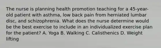 The nurse is planning health promotion teaching for a 45-year-old patient with asthma, low back pain from herniated lumbar disc, and schizophrenia. What does the nurse determine would be the best exercise to include in an individualized exercise plan for the patient? A. Yoga B. Walking C. Calisthenics D. Weight lifting