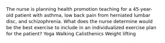 The nurse is planning health promotion teaching for a 45-year-old patient with asthma, low back pain from herniated lumbar disc, and schizophrenia. What does the nurse determine would be the best exercise to include in an individualized exercise plan for the patient? Yoga Walking Calisthenics Weight lifting