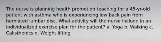 The nurse is planning health promotion teaching for a 45-yr-old patient with asthma who is experiencing low back pain from herniated lumbar disc. What activity will the nurse include in an individualized exercise plan for the patient? a. Yoga b. Walking c. Calisthenics d. Weight lifting