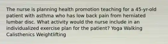 The nurse is planning health promotion teaching for a 45-yr-old patient with asthma who has low back pain from herniated lumbar disc. What activity would the nurse include in an individualized exercise plan for the patient? Yoga Walking Calisthenics Weightlifting