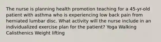 The nurse is planning health promotion teaching for a 45-yr-old patient with asthma who is experiencing low back pain from herniated lumbar disc. What activity will the nurse include in an individualized exercise plan for the patient? Yoga Walking Calisthenics Weight lifting