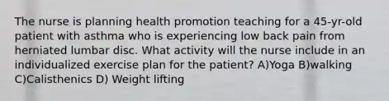 The nurse is planning health promotion teaching for a 45-yr-old patient with asthma who is experiencing low back pain from herniated lumbar disc. What activity will the nurse include in an individualized exercise plan for the patient? A)Yoga B)walking C)Calisthenics D) Weight lifting