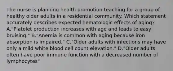 The nurse is planning health promotion teaching for a group of healthy older adults in a residential community. Which statement accurately describes expected hematologic effects of aging? A."Platelet production increases with age and leads to easy bruising." B."Anemia is common with aging because iron absorption is impaired." C."Older adults with infections may have only a mild white blood cell count elevation." D."Older adults often have poor immune function with a decreased number of lymphocytes"