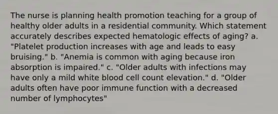 The nurse is planning health promotion teaching for a group of healthy older adults in a residential community. Which statement accurately describes expected hematologic effects of aging? a. "Platelet production increases with age and leads to easy bruising." b. "Anemia is common with aging because iron absorption is impaired." c. "Older adults with infections may have only a mild white blood cell count elevation." d. "Older adults often have poor immune function with a decreased number of lymphocytes"