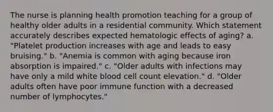 The nurse is planning health promotion teaching for a group of healthy older adults in a residential community. Which statement accurately describes expected hematologic effects of aging? a. "Platelet production increases with age and leads to easy bruising." b. "Anemia is common with aging because iron absorption is impaired." c. "Older adults with infections may have only a mild white blood cell count elevation." d. "Older adults often have poor immune function with a decreased number of lymphocytes."