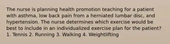 The nurse is planning health promotion teaching for a patient with asthma, low back pain from a herniated lumbar disc, and hypertension. The nurse determines which exercise would be best to include in an individualized exercise plan for the patient? 1. Tennis 2. Running 3. Walking 4. Weightlifting