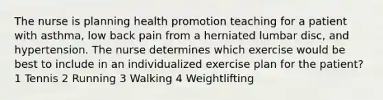 The nurse is planning health promotion teaching for a patient with asthma, low back pain from a herniated lumbar disc, and hypertension. The nurse determines which exercise would be best to include in an individualized exercise plan for the patient? 1 Tennis 2 Running 3 Walking 4 Weightlifting