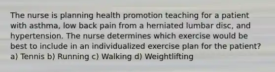 The nurse is planning health promotion teaching for a patient with asthma, low back pain from a herniated lumbar disc, and hypertension. The nurse determines which exercise would be best to include in an individualized exercise plan for the patient? a) Tennis b) Running c) Walking d) Weightlifting