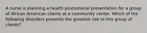 A nurse is planning a health promotional presentation for a group of African American clients at a community center. Which of the following disorders presents the greatest risk to this group of clients?