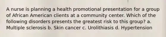 A nurse is planning a health promotional presentation for a group of African American clients at a community center. Which of the following disorders presents the greatest risk to this group? a. Multiple sclerosis b. Skin cancer c. Urolithiasis d. Hypertension