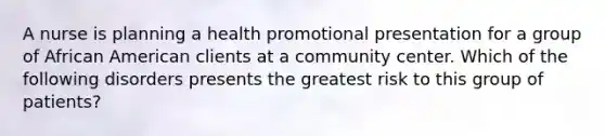 A nurse is planning a health promotional presentation for a group of African American clients at a community center. Which of the following disorders presents the greatest risk to this group of patients?