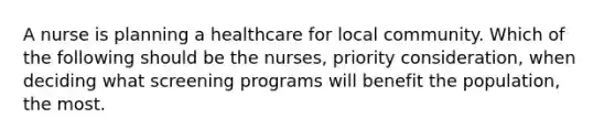 A nurse is planning a healthcare for local community. Which of the following should be the nurses, priority consideration, when deciding what screening programs will benefit the population, the most.